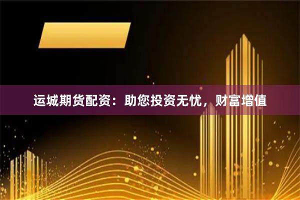 运城期货配资：助您投资无忧，财富增值