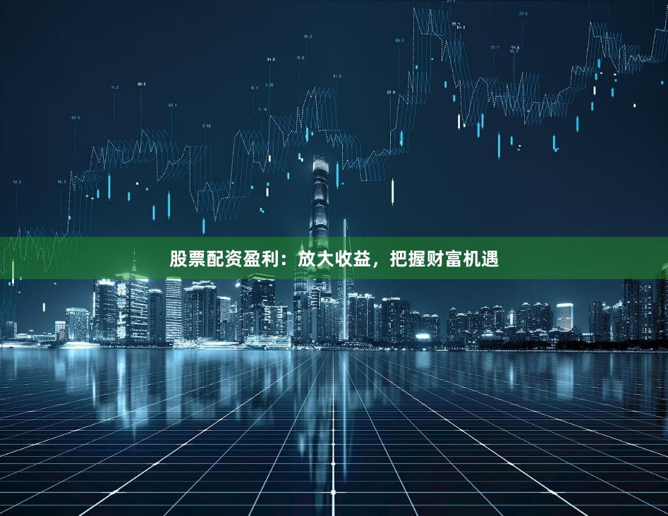 股票配资盈利：放大收益，把握财富机遇