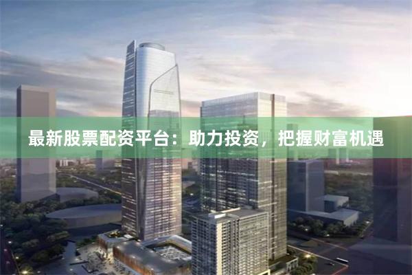 最新股票配资平台：助力投资，把握财富机遇