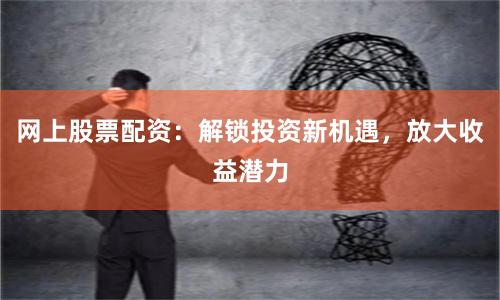 网上股票配资：解锁投资新机遇，放大收益潜力