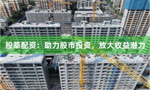 股莘配资：助力股市投资，放大收益潜力
